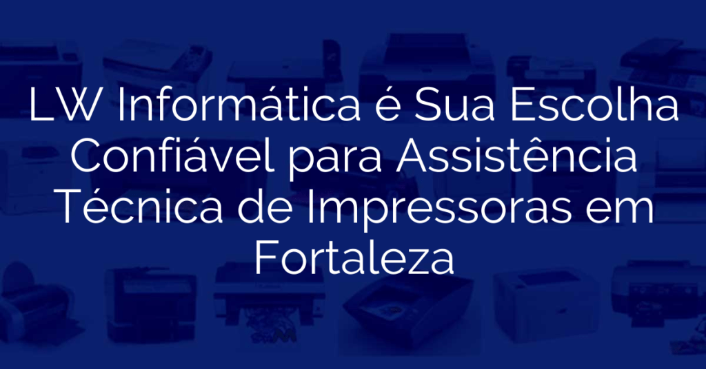 LW Informática é Sua Escolha Confiável para Assistência Técnica de Impressoras em Fortaleza