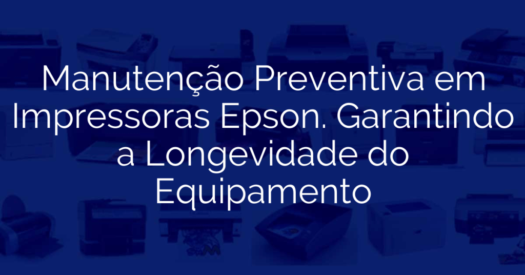 Manutenção Preventiva em Impressoras Epson. Garantindo a Longevidade do Equipamento