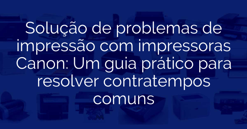 Solução de problemas de impressão com impressoras Canon: Um guia prático para resolver contratempos comuns