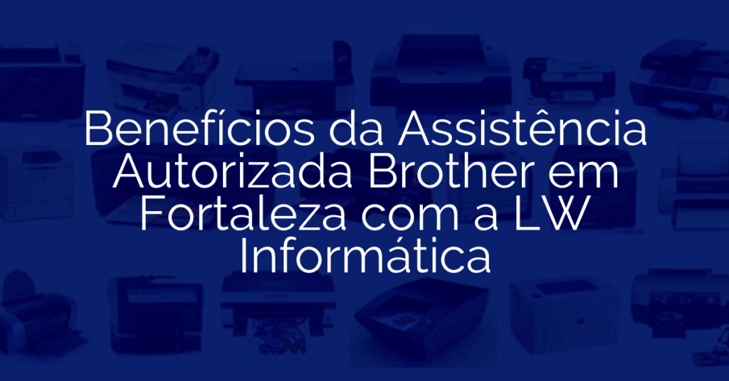 Benefícios da Assistência Autorizada Brother em Fortaleza com a LW Informática