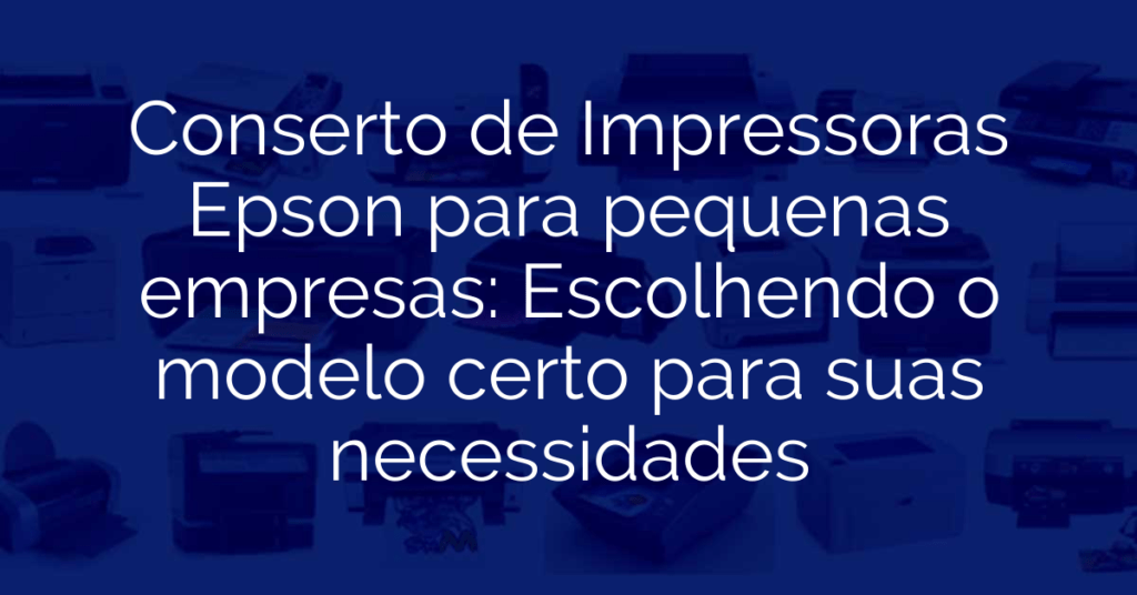 Conserto de Impressoras Epson para pequenas empresas: Escolhendo o modelo certo para suas necessidades