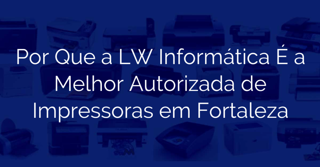 Por Que a LW Informática É a Melhor Autorizada de Impressoras em Fortaleza