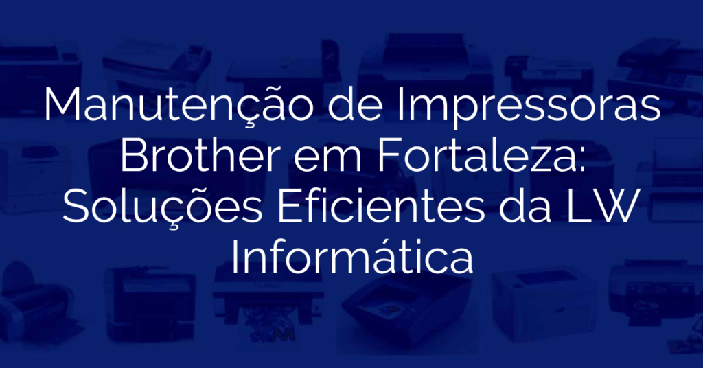 Manutenção de Impressoras Brother em Fortaleza: Soluções Eficientes da LW Informática